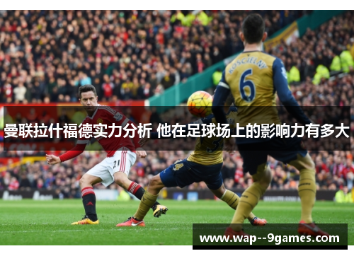 曼联拉什福德实力分析 他在足球场上的影响力有多大 曼联拉什福德实力分析 他在足球场上的影响力有多大