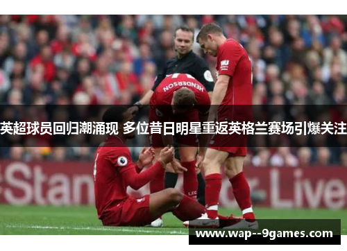 英超球员回归潮涌现 多位昔日明星重返英格兰赛场引爆关注