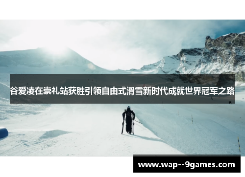 谷爱凌在崇礼站获胜引领自由式滑雪新时代成就世界冠军之路