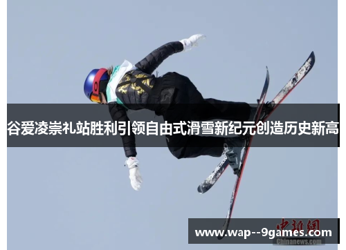 谷爱凌崇礼站胜利引领自由式滑雪新纪元创造历史新高
