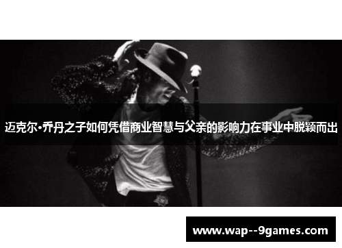 迈克尔·乔丹之子如何凭借商业智慧与父亲的影响力在事业中脱颖而出 迈克尔·乔丹之子如何凭借商业智慧与父亲的影响力在事业中脱颖而出