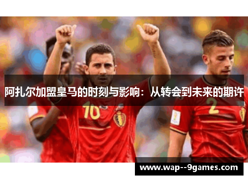 阿扎尔加盟皇马的时刻与影响：从转会到未来的期许