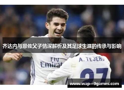 齐达内与恩佐父子情深解析及其足球生涯的传承与影响