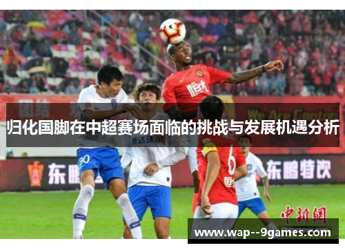 归化国脚在中超赛场面临的挑战与发展机遇分析 归化国脚在中超赛场面临的挑战与发展机遇分析