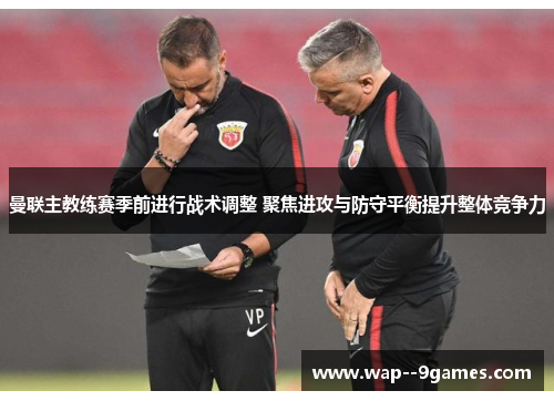 曼联主教练赛季前进行战术调整 聚焦进攻与防守平衡提升整体竞争力