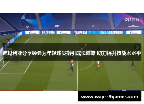 迪玛利亚分享经验为年轻球员指引成长道路 助力提升技战术水平